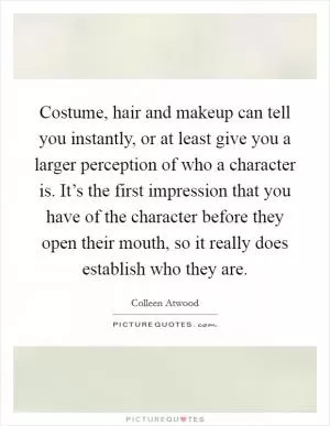 Costume, hair and makeup can tell you instantly, or at least give you a larger perception of who a character is. It’s the first impression that you have of the character before they open their mouth, so it really does establish who they are Picture Quote #1