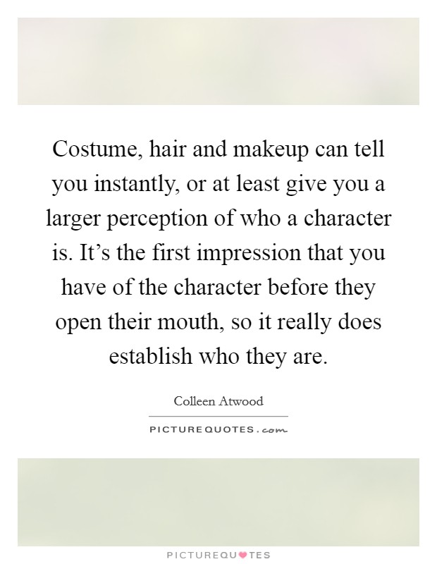 Costume, hair and makeup can tell you instantly, or at least give you a larger perception of who a character is. It's the first impression that you have of the character before they open their mouth, so it really does establish who they are. Picture Quote #1