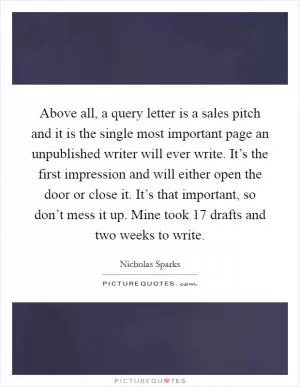 Above all, a query letter is a sales pitch and it is the single most important page an unpublished writer will ever write. It’s the first impression and will either open the door or close it. It’s that important, so don’t mess it up. Mine took 17 drafts and two weeks to write Picture Quote #1