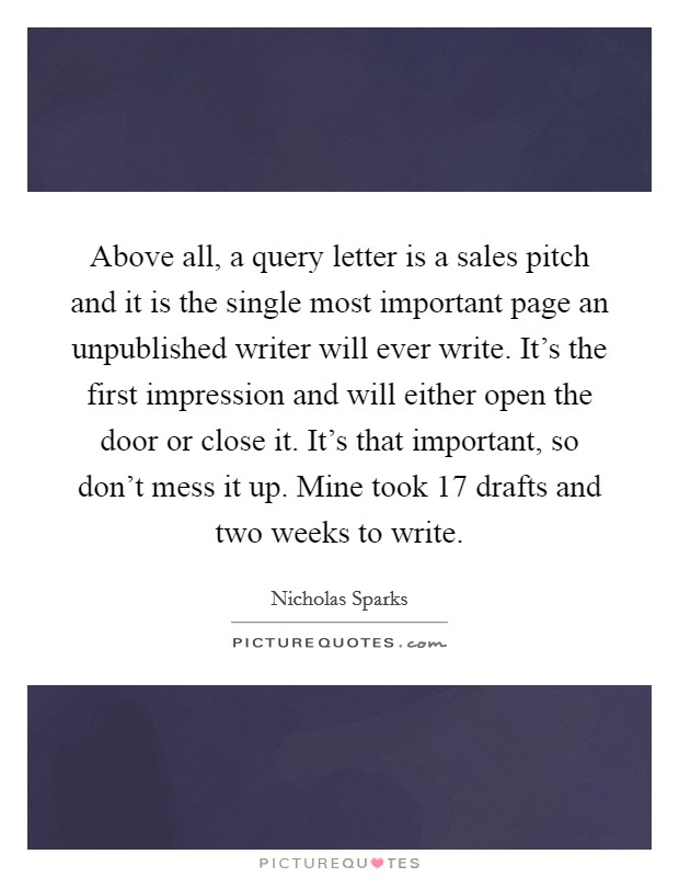 Above all, a query letter is a sales pitch and it is the single most important page an unpublished writer will ever write. It's the first impression and will either open the door or close it. It's that important, so don't mess it up. Mine took 17 drafts and two weeks to write. Picture Quote #1