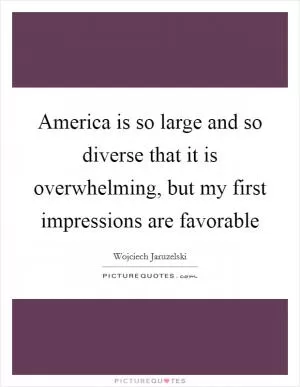 America is so large and so diverse that it is overwhelming, but my first impressions are favorable Picture Quote #1