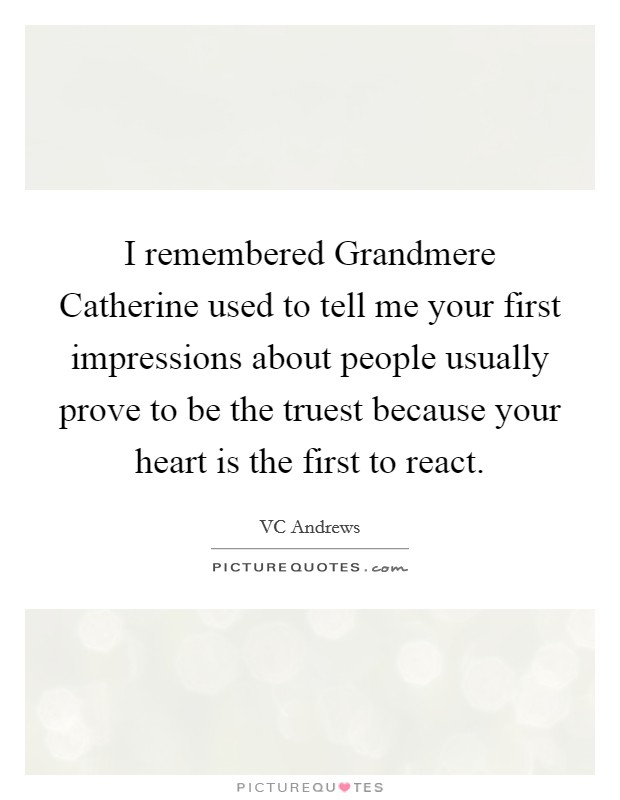 I remembered Grandmere Catherine used to tell me your first impressions about people usually prove to be the truest because your heart is the first to react. Picture Quote #1