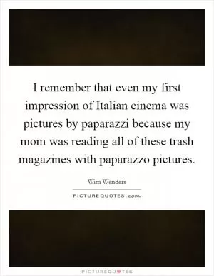 I remember that even my first impression of Italian cinema was pictures by paparazzi because my mom was reading all of these trash magazines with paparazzo pictures Picture Quote #1