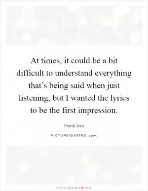 At times, it could be a bit difficult to understand everything that’s being said when just listening, but I wanted the lyrics to be the first impression Picture Quote #1
