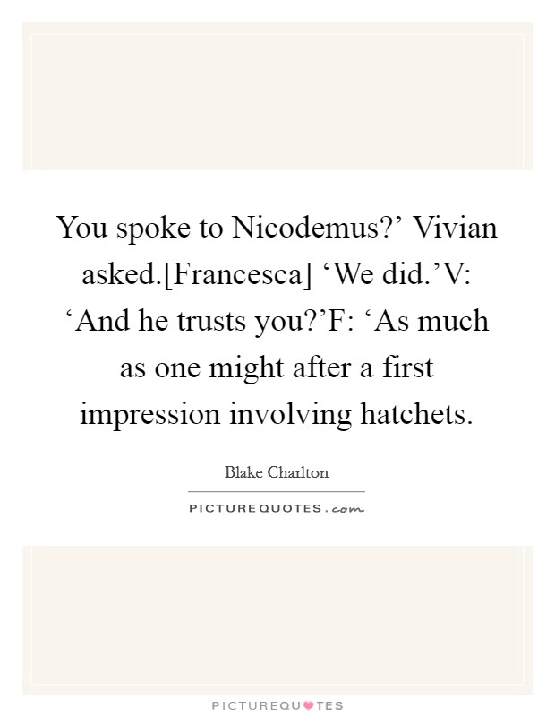 You spoke to Nicodemus?' Vivian asked.[Francesca] ‘We did.'V: ‘And he trusts you?'F: ‘As much as one might after a first impression involving hatchets. Picture Quote #1