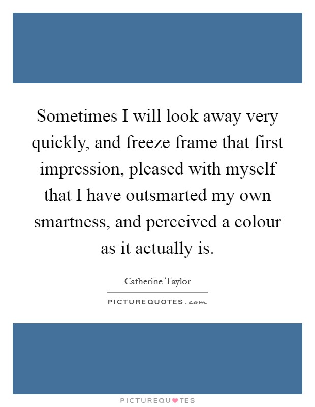 Sometimes I will look away very quickly, and freeze frame that first impression, pleased with myself that I have outsmarted my own smartness, and perceived a colour as it actually is. Picture Quote #1