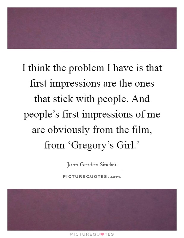I think the problem I have is that first impressions are the ones that stick with people. And people's first impressions of me are obviously from the film, from ‘Gregory's Girl.' Picture Quote #1