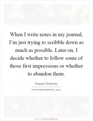When I write notes in my journal, I’m just trying to scribble down as much as possible. Later on, I decide whether to follow some of those first impressions or whether to abandon them Picture Quote #1