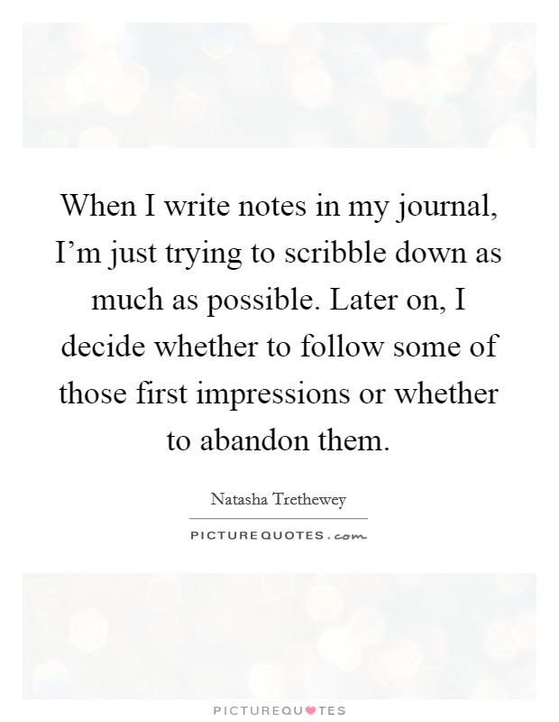 When I write notes in my journal, I'm just trying to scribble down as much as possible. Later on, I decide whether to follow some of those first impressions or whether to abandon them. Picture Quote #1