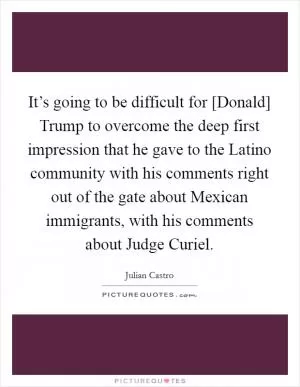 It’s going to be difficult for [Donald] Trump to overcome the deep first impression that he gave to the Latino community with his comments right out of the gate about Mexican immigrants, with his comments about Judge Curiel Picture Quote #1