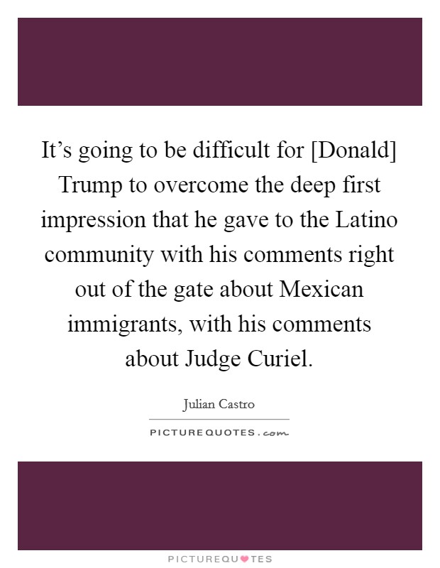 It's going to be difficult for [Donald] Trump to overcome the deep first impression that he gave to the Latino community with his comments right out of the gate about Mexican immigrants, with his comments about Judge Curiel. Picture Quote #1