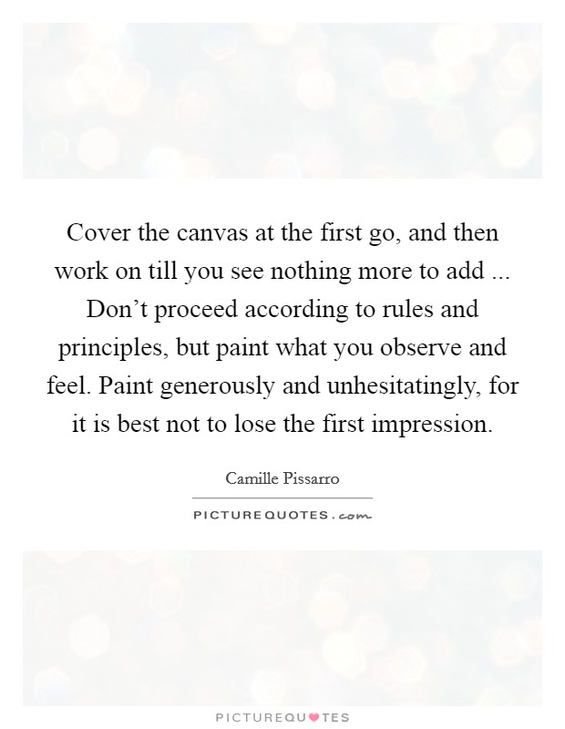 Cover the canvas at the first go, and then work on till you see nothing more to add ... Don't proceed according to rules and principles, but paint what you observe and feel. Paint generously and unhesitatingly, for it is best not to lose the first impression. Picture Quote #1