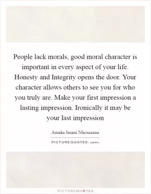 People lack morals, good moral character is important in every aspect of your life. Honesty and Integrity opens the door. Your character allows others to see you for who you truly are. Make your first impression a lasting impression. Ironically it may be your last impression Picture Quote #1