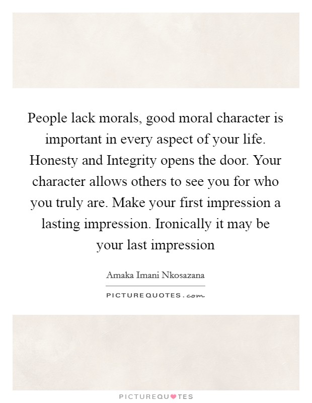 People lack morals, good moral character is important in every aspect of your life. Honesty and Integrity opens the door. Your character allows others to see you for who you truly are. Make your first impression a lasting impression. Ironically it may be your last impression Picture Quote #1