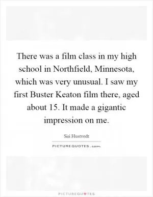 There was a film class in my high school in Northfield, Minnesota, which was very unusual. I saw my first Buster Keaton film there, aged about 15. It made a gigantic impression on me Picture Quote #1