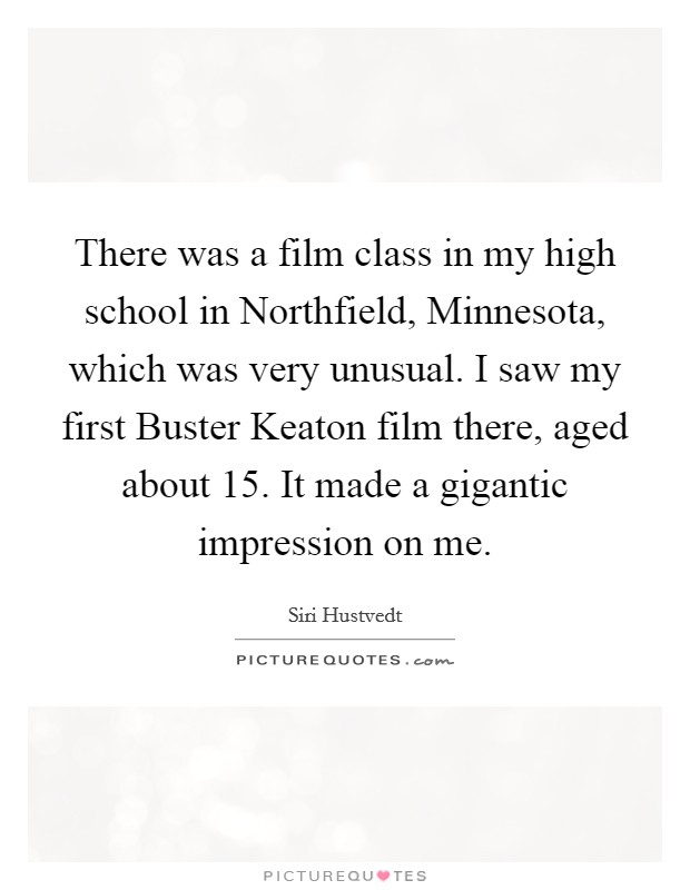 There was a film class in my high school in Northfield, Minnesota, which was very unusual. I saw my first Buster Keaton film there, aged about 15. It made a gigantic impression on me. Picture Quote #1