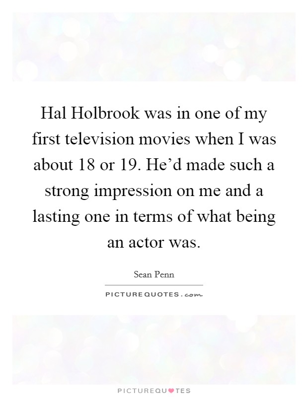 Hal Holbrook was in one of my first television movies when I was about 18 or 19. He'd made such a strong impression on me and a lasting one in terms of what being an actor was. Picture Quote #1