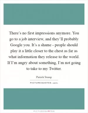 There’s no first impressions anymore. You go to a job interview, and they’ll probably Google you. It’s a shame - people should play it a little closer to the chest as far as what information they release to the world. If I’m angry about something, I’m not going to take to my Twitter Picture Quote #1