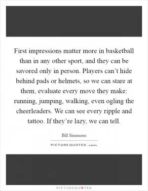 First impressions matter more in basketball than in any other sport, and they can be savored only in person. Players can’t hide behind pads or helmets, so we can stare at them, evaluate every move they make: running, jumping, walking, even ogling the cheerleaders. We can see every ripple and tattoo. If they’re lazy, we can tell Picture Quote #1
