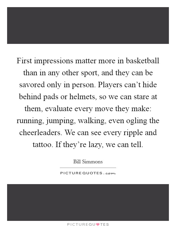 First impressions matter more in basketball than in any other sport, and they can be savored only in person. Players can't hide behind pads or helmets, so we can stare at them, evaluate every move they make: running, jumping, walking, even ogling the cheerleaders. We can see every ripple and tattoo. If they're lazy, we can tell. Picture Quote #1