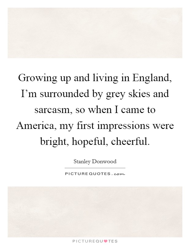Growing up and living in England, I'm surrounded by grey skies and sarcasm, so when I came to America, my first impressions were bright, hopeful, cheerful. Picture Quote #1