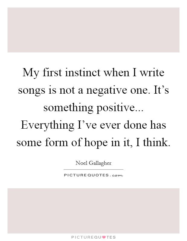 My first instinct when I write songs is not a negative one. It's something positive... Everything I've ever done has some form of hope in it, I think. Picture Quote #1