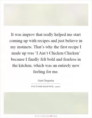 It was improv that really helped me start coming up with recipes and just believe in my instincts. That’s why the first recipe I made up was ‘I Ain’t Chicken Chicken’ because I finally felt bold and fearless in the kitchen, which was an entirely new feeling for me Picture Quote #1