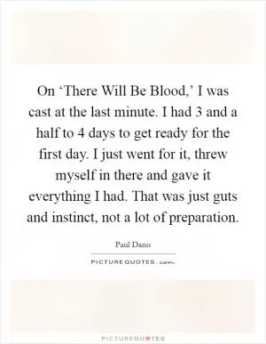 On ‘There Will Be Blood,’ I was cast at the last minute. I had 3 and a half to 4 days to get ready for the first day. I just went for it, threw myself in there and gave it everything I had. That was just guts and instinct, not a lot of preparation Picture Quote #1