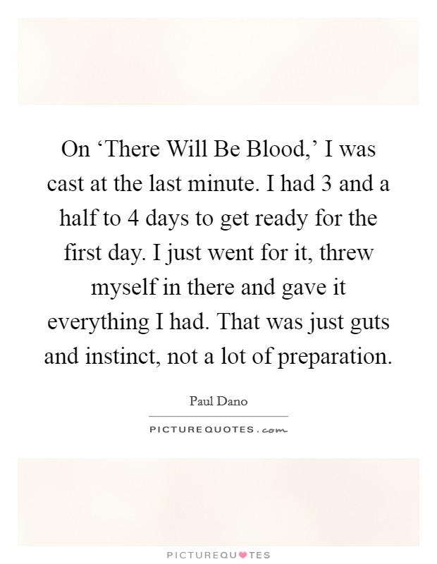 On ‘There Will Be Blood,' I was cast at the last minute. I had 3 and a half to 4 days to get ready for the first day. I just went for it, threw myself in there and gave it everything I had. That was just guts and instinct, not a lot of preparation. Picture Quote #1