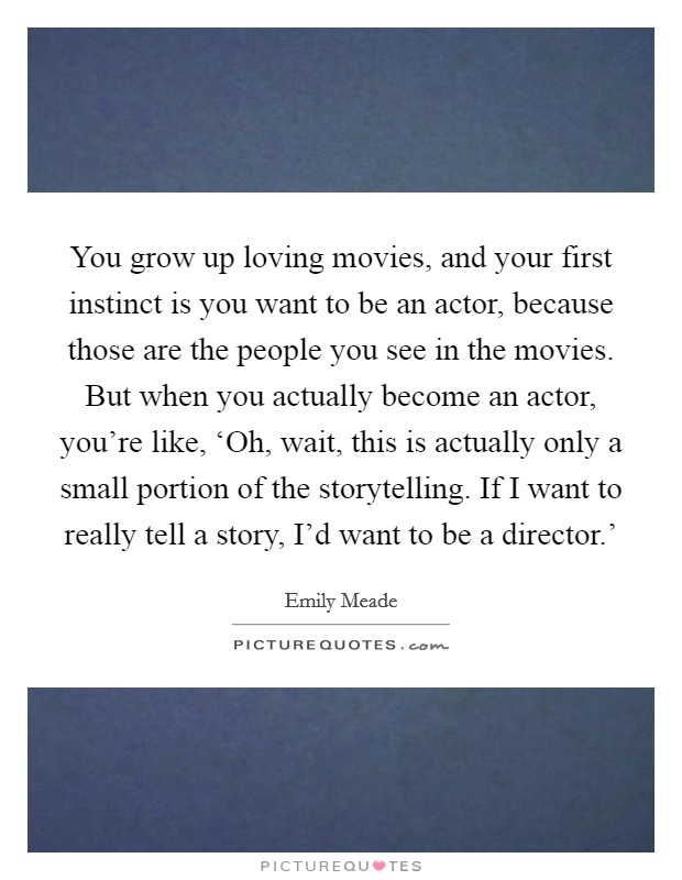 You grow up loving movies, and your first instinct is you want to be an actor, because those are the people you see in the movies. But when you actually become an actor, you're like, ‘Oh, wait, this is actually only a small portion of the storytelling. If I want to really tell a story, I'd want to be a director.' Picture Quote #1