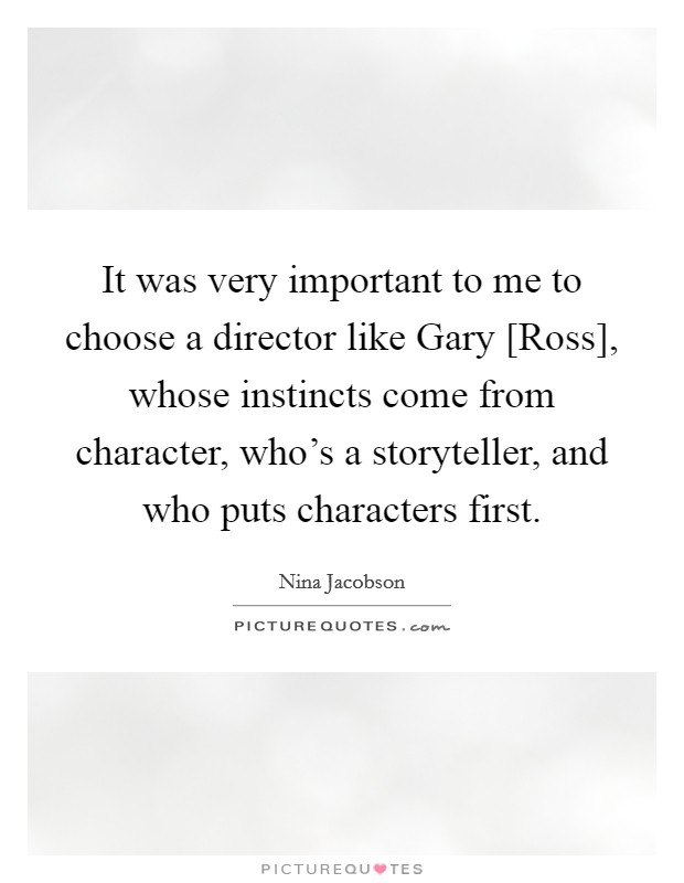 It was very important to me to choose a director like Gary [Ross], whose instincts come from character, who's a storyteller, and who puts characters first. Picture Quote #1