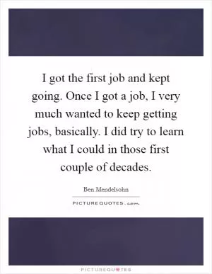 I got the first job and kept going. Once I got a job, I very much wanted to keep getting jobs, basically. I did try to learn what I could in those first couple of decades Picture Quote #1