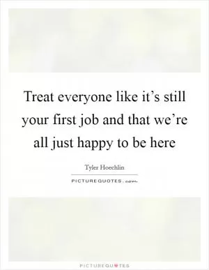 Treat everyone like it’s still your first job and that we’re all just happy to be here Picture Quote #1