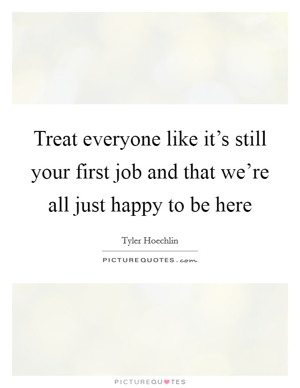 Treat everyone like it's still your first job and that we're all just happy to be here Picture Quote #1