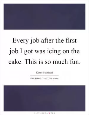 Every job after the first job I got was icing on the cake. This is so much fun Picture Quote #1