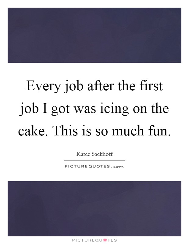 Every job after the first job I got was icing on the cake. This is so much fun. Picture Quote #1