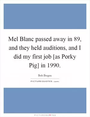 Mel Blanc passed away in  89, and they held auditions, and I did my first job [as Porky Pig] in 1990 Picture Quote #1