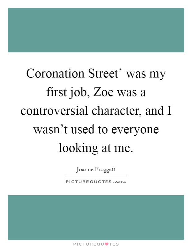 Coronation Street' was my first job, Zoe was a controversial character, and I wasn't used to everyone looking at me. Picture Quote #1