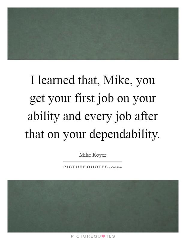 I learned that, Mike, you get your first job on your ability and every job after that on your dependability. Picture Quote #1