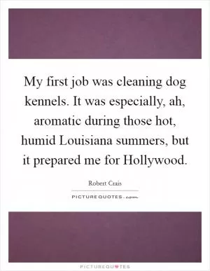 My first job was cleaning dog kennels. It was especially, ah, aromatic during those hot, humid Louisiana summers, but it prepared me for Hollywood Picture Quote #1