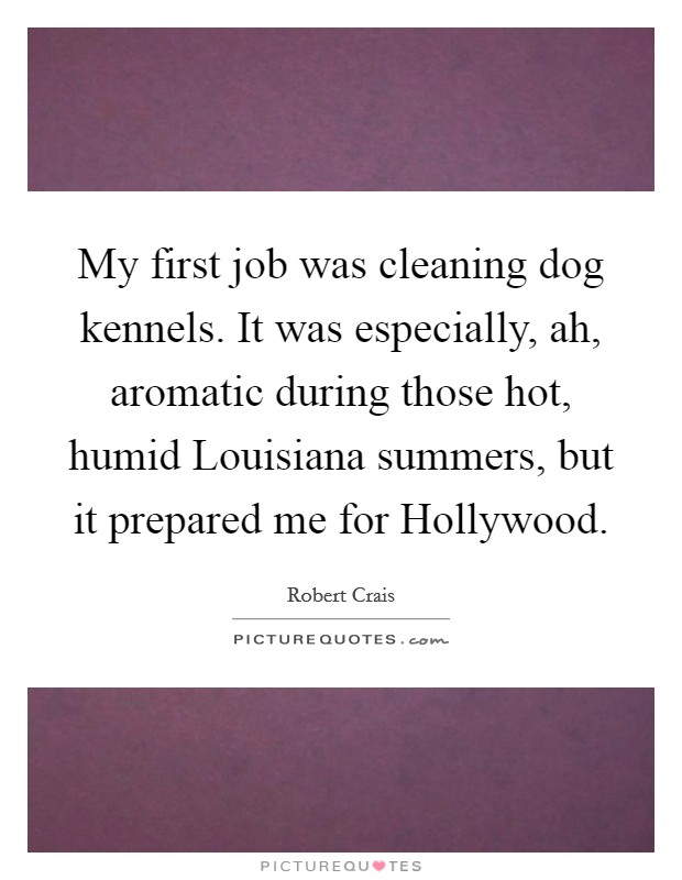 My first job was cleaning dog kennels. It was especially, ah, aromatic during those hot, humid Louisiana summers, but it prepared me for Hollywood. Picture Quote #1