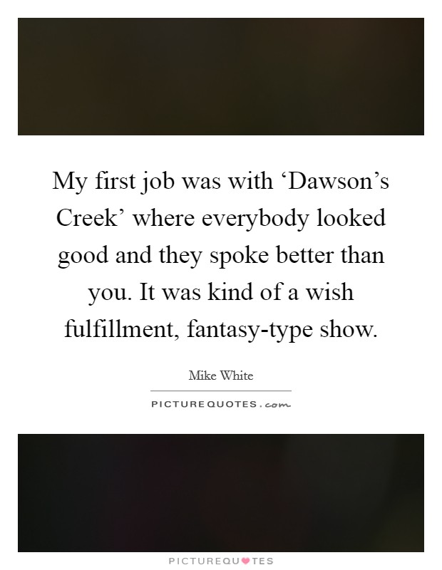My first job was with ‘Dawson's Creek' where everybody looked good and they spoke better than you. It was kind of a wish fulfillment, fantasy-type show. Picture Quote #1