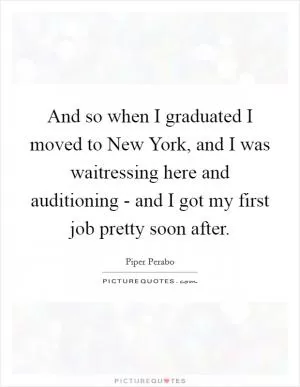 And so when I graduated I moved to New York, and I was waitressing here and auditioning - and I got my first job pretty soon after Picture Quote #1