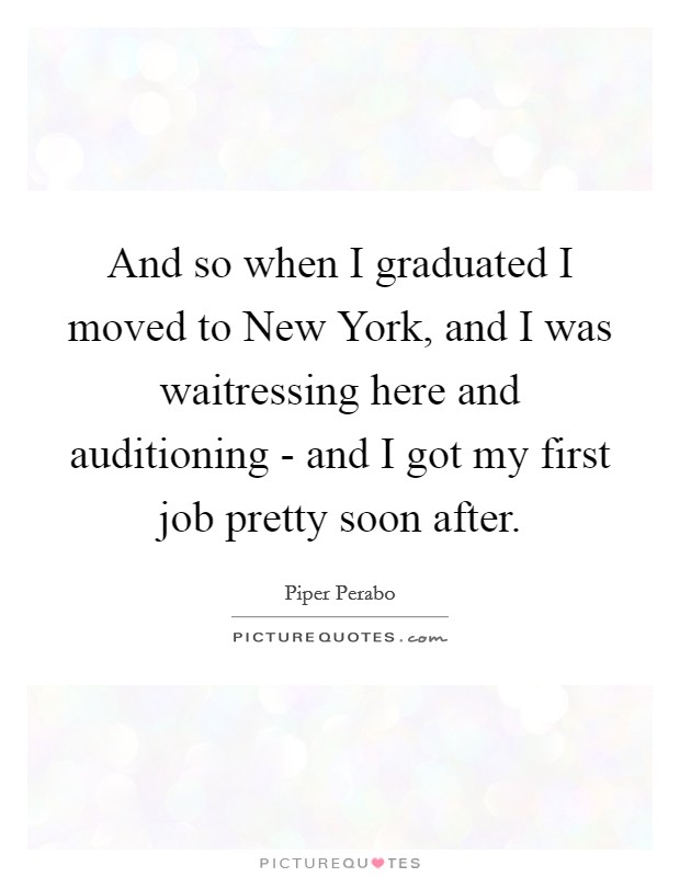 And so when I graduated I moved to New York, and I was waitressing here and auditioning - and I got my first job pretty soon after. Picture Quote #1