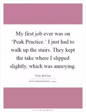 My first job ever was on ‘Peak Practice.’ I just had to walk up the stairs. They kept the take where I slipped slightly, which was annoying Picture Quote #1