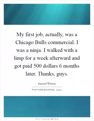 My first job, actually, was a Chicago Bulls commercial. I was a ninja. I walked with a limp for a week afterward and got paid 500 dollars 6 months later. Thanks, guys Picture Quote #1