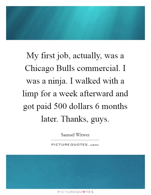 My first job, actually, was a Chicago Bulls commercial. I was a ninja. I walked with a limp for a week afterward and got paid 500 dollars 6 months later. Thanks, guys. Picture Quote #1