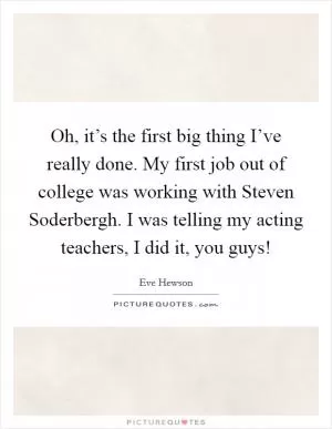 Oh, it’s the first big thing I’ve really done. My first job out of college was working with Steven Soderbergh. I was telling my acting teachers, I did it, you guys! Picture Quote #1