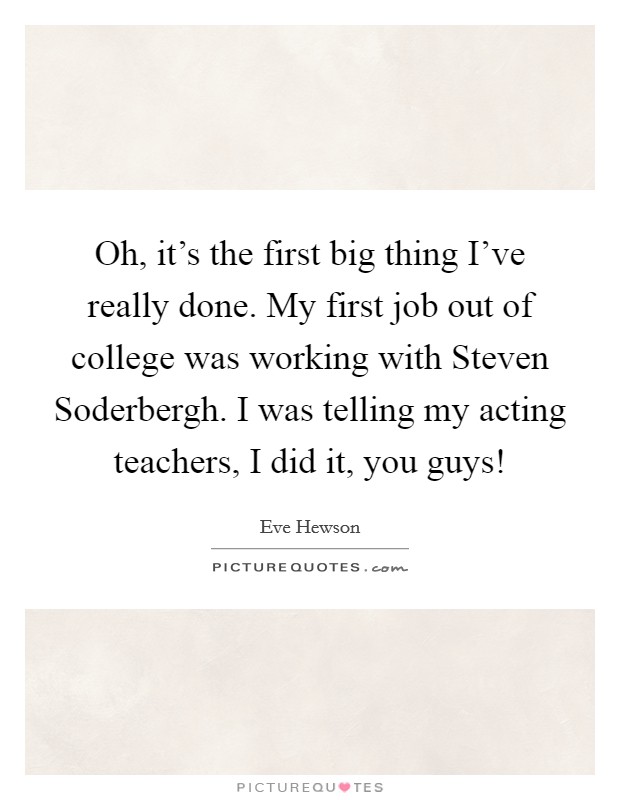 Oh, it's the first big thing I've really done. My first job out of college was working with Steven Soderbergh. I was telling my acting teachers, I did it, you guys! Picture Quote #1