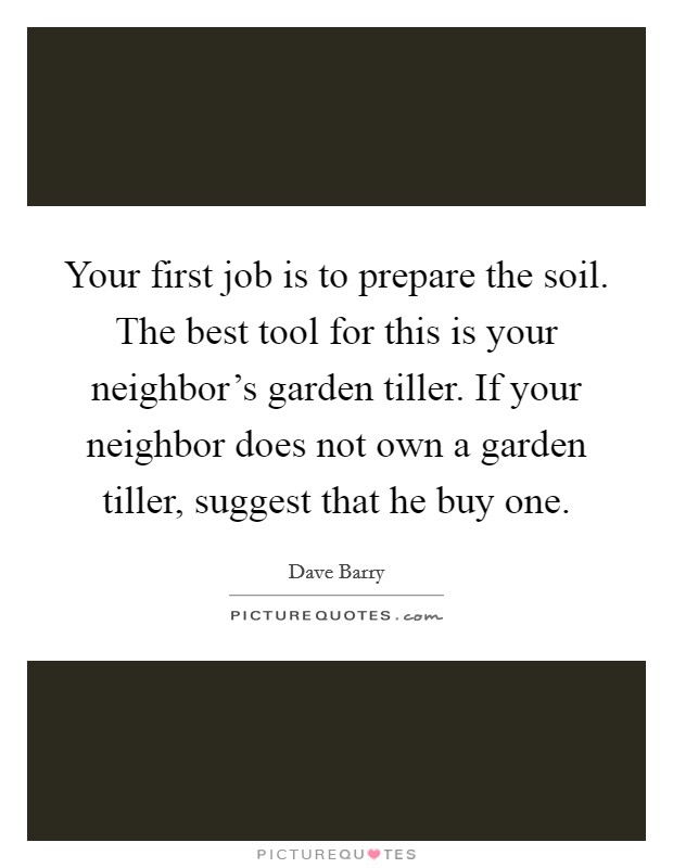 Your first job is to prepare the soil. The best tool for this is your neighbor's garden tiller. If your neighbor does not own a garden tiller, suggest that he buy one. Picture Quote #1